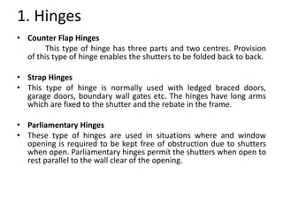 1. Hinges
• Counter Flap Hinges
This type of hinge has three parts and two centres. Provision
of this type of hinge enables the shutters to be folded back to back.
• Strap Hinges
• This type of hinge is normally used with ledged braced doors,
garage doors, boundary wall gates etc. The hinges have long arms
which are fixed to the shutter and the rebate in the frame.
• Parliamentary Hinges
• These type of hinges are used in situations where and window
opening is required to be kept free of obstruction due to shutters
when open. Parliamentary hinges permit the shutters when open to
rest parallel to the wall clear of the opening.
 