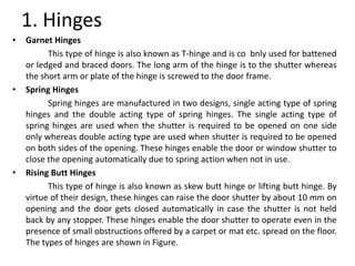1. Hinges
• Garnet Hinges
This type of hinge is also known as T-hinge and is co bnly used for battened
or ledged and braced doors. The long arm of the hinge is to the shutter whereas
the short arm or plate of the hinge is screwed to the door frame.
• Spring Hinges
Spring hinges are manufactured in two designs, single acting type of spring
hinges and the double acting type of spring hinges. The single acting type of
spring hinges are used when the shutter is required to be opened on one side
only whereas double acting type are used when shutter is required to be opened
on both sides of the opening. These hinges enable the door or window shutter to
close the opening automatically due to spring action when not in use.
• Rising Butt Hinges
This type of hinge is also known as skew butt hinge or lifting butt hinge. By
virtue of their design, these hinges can raise the door shutter by about 10 mm on
opening and the door gets closed automatically in case the shutter is not held
back by any stopper. These hinges enable the door shutter to operate even in the
presence of small obstructions offered by a carpet or mat etc. spread on the floor.
The types of hinges are shown in Figure.
 