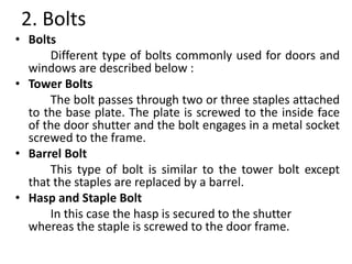 2. Bolts
• Bolts
Different type of bolts commonly used for doors and
windows are described below :
• Tower Bolts
The bolt passes through two or three staples attached
to the base plate. The plate is screwed to the inside face
of the door shutter and the bolt engages in a metal socket
screwed to the frame.
• Barrel Bolt
This type of bolt is similar to the tower bolt except
that the staples are replaced by a barrel.
• Hasp and Staple Bolt
In this case the hasp is secured to the shutter
whereas the staple is screwed to the door frame.
 
