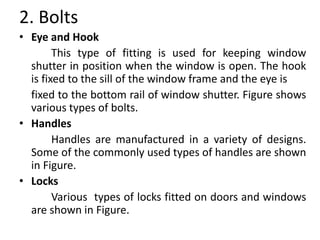 2. Bolts
• Eye and Hook
This type of fitting is used for keeping window
shutter in position when the window is open. The hook
is fixed to the sill of the window frame and the eye is
fixed to the bottom rail of window shutter. Figure shows
various types of bolts.
• Handles
Handles are manufactured in a variety of designs.
Some of the commonly used types of handles are shown
in Figure.
• Locks
Various types of locks fitted on doors and windows
are shown in Figure.
 