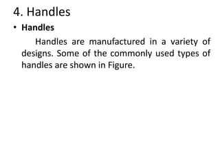 4. Handles
• Handles
Handles are manufactured in a variety of
designs. Some of the commonly used types of
handles are shown in Figure.
 