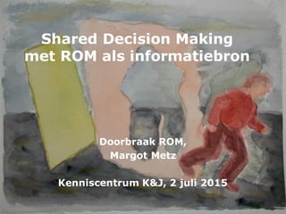Shared Decision Making
met ROM als informatiebron
Doorbraak ROM,
Margot Metz
Kenniscentrum K&J, 2 juli 2015
 