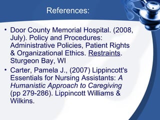 References:

• Door County Memorial Hospital. (2008,
  July). Policy and Procedures:
  Administrative Policies, Patient Rights
  & Organizational Ethics. Restraints.
  Sturgeon Bay, WI
• Carter, Pamela J., (2007) Lippincott's
  Essentials for Nursing Assistants: A
  Humanistic Approach to Caregiving
  (pp 279-286). Lippincott Williams &
  Wilkins.
 