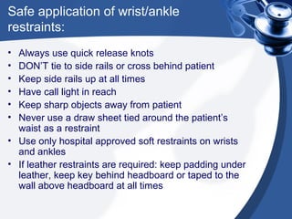 Safe application of wrist/ankle
restraints:
• Always use quick release knots
• DON’T tie to side rails or cross behind patient
• Keep side rails up at all times
• Have call light in reach
• Keep sharp objects away from patient
• Never use a draw sheet tied around the patient’s
  waist as a restraint
• Use only hospital approved soft restraints on wrists
  and ankles
• If leather restraints are required: keep padding under
  leather, keep key behind headboard or taped to the
  wall above headboard at all times
 
