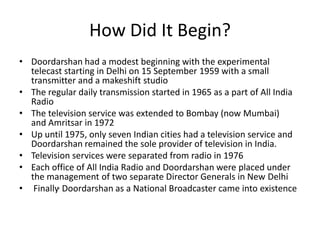 How Did It Begin? Doordarshan had a modest beginning with the experimental telecast starting in Delhi on 15 September 1959 with a small transmitter and a makeshift studioThe regular daily transmission started in 1965 as a part of All India Radio The television service was extended to Bombay (now Mumbai) and Amritsar in 1972 Up until 1975, only seven Indian cities had a television service and Doordarshan remained the sole provider of television in India. Television services were separated from radio in 1976 Each office of All India Radio and Doordarshan were placed under the management of two separate Director Generals in New Delhi Finally,Doordarshanas a National Broadcaster came into existence