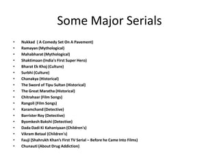 Some Major Serials Nukkad( A Comedy Set On A Pavement)  Ramayan (Mythological) Mahabharat (Mythological) Shaktimaan (India's First Super Hero) Bharat EkKhoj (Culture) Surbhi (Culture) Chanakya (Historical) The Sword of Tipu Sultan (Historical)  The Great Maratha (Historical) Chitrahaar (Film Songs) Rangoli (Film Songs) Karamchand (Detective) Barrister Roy (Detective) ByomkeshBakshi (Detective) Dada DadiKiKahaniyaan (Children's)  VikramBetaal (Children's) Fauji (ShahrukhKhan’s First TV Serial – Before he Came Into Films) Chunauti (About Drug Addiction) 