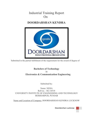 Doordarshan Lucknow
Industrial Training Report
On
DOORDARSHAN KENDRA
Submitted in the partial fulfillment of the requirement for the award of degree of
Bachelors of Technology
in
Electronics & Communication Engineering
Submitted by:
Name: NEHA
Roll no. : SG-14518
UNIVERSITY INSTITUTE OF ENGINEERING AND TECHNOLOGY
HOSHIARPUR, PUNJAB
Name and Location of Company: DOORDARSHAN KENDRA LUCKNOW
 