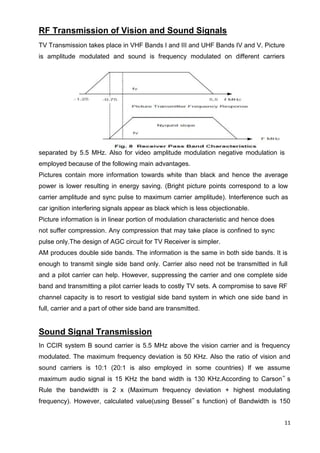 11
RF Transmission of Vision and Sound Signals
TV Transmission takes place in VHF Bands I and III and UHF Bands IV and V. Picture
is amplitude modulated and sound is frequency modulated on different carriers
separated by 5.5 MHz. Also for video amplitude modulation negative modulation is
employed because of the following main advantages.
Pictures contain more information towards white than black and hence the average
power is lower resulting in energy saving. (Bright picture points correspond to a low
carrier amplitude and sync pulse to maximum carrier amplitude). Interference such as
car ignition interfering signals appear as black which is less objectionable.
Picture information is in linear portion of modulation characteristic and hence does
not suffer compression. Any compression that may take place is confined to sync
pulse only.The design of AGC circuit for TV Receiver is simpler.
AM produces double side bands. The information is the same in both side bands. It is
enough to transmit single side band only. Carrier also need not be transmitted in full
and a pilot carrier can help. However, suppressing the carrier and one complete side
band and transmitting a pilot carrier leads to costly TV sets. A compromise to save RF
channel capacity is to resort to vestigial side band system in which one side band in
full, carrier and a part of other side band are transmitted.
Sound Signal Transmission
In CCIR system B sound carrier is 5.5 MHz above the vision carrier and is frequency
modulated. The maximum frequency deviation is 50 KHz. Also the ratio of vision and
sound carriers is 10:1 (20:1 is also employed in some countries) If we assume
maximum audio signal is 15 KHz the band width is 130 KHz.According to Carson‟ s
Rule the bandwidth is 2 x (Maximum frequency deviation + highest modulating
frequency). However, calculated value(using Bessel‟ s function) of Bandwidth is 150
 