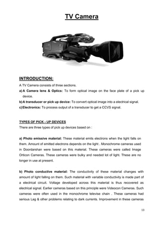 13
TV Camera
INTRODUCTION:
A TV Camera consists of three sections.
a) A Camera lens & Optics: To form optical image on the face plate of a pick up
device.
b)A transducer or pick up device: To convert optical image into a electrical signal.
c)Electronics: To process output of a transducer to get a CCVS signal.
TYPES OF PICK - UP DEVICES
There are three types of pick up devices based on :
a) Photo emissive material: These material emits electrons when the light falls on
them. Amount of emitted electrons depends on the light . Monochrome cameras used
in Doordarshan were based on this material. These cameras were called Image
Orticon Cameras. These cameras were bulky and needed lot of light. These are no
longer in use at present.
b) Photo conductive material: The conductivity of these material changes with
amount of light falling on them. Such material with variable conductivity is made part of
a electrical circuit. Voltage developed across this material is thus recovered as
electrical signal. Earlier cameras based on this principle were Videocon Cameras. Such
cameras were often used in the monochrome televise chain . These cameras had
serious Lag & other problems relating to dark currents. Improvement in these cameras
 
