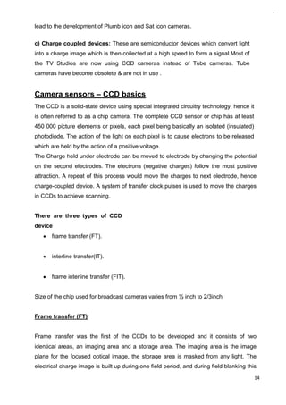 14
lead to the development of Plumb icon and Sat icon cameras.
c) Charge coupled devices: These are semiconductor devices which convert light
into a charge image which is then collected at a high speed to form a signal.Most of
the TV Studios are now using CCD cameras instead of Tube cameras. Tube
cameras have become obsolete & are not in use .
Camera sensors – CCD basics
The CCD is a solid-state device using special integrated circuitry technology, hence it
is often referred to as a chip camera. The complete CCD sensor or chip has at least
450 000 picture elements or pixels, each pixel being basically an isolated (insulated)
photodiode. The action of the light on each pixel is to cause electrons to be released
which are held by the action of a positive voltage.
The Charge held under electrode can be moved to electrode by changing the potential
on the second electrodes. The electrons (negative charges) follow the most positive
attraction. A repeat of this process would move the charges to next electrode, hence
charge-coupled device. A system of transfer clock pulses is used to move the charges
in CCDs to achieve scanning.
There are three types of CCD
device
frame transfer (FT).
interline transfer(IT).
frame interline transfer (FIT).
Size of the chip used for broadcast cameras varies from ½ inch to 2/3inch
Frame transfer (FT)
Frame transfer was the first of the CCDs to be developed and it consists of two
identical areas, an imaging area and a storage area. The imaging area is the image
plane for the focused optical image, the storage area is masked from any light. The
electrical charge image is built up during one field period, and during field blanking this
 