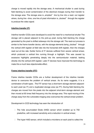 15
charge is moved rapidly into the storage area. A mechanical shutter is used during
field blanking to avoid contamination of the electrical charges during their transfer to
the storage area. The storage area is „emptied‟ line by line into a read- out register
where, during line –time, one line of pixel information is „clocked‟ through the register
to produce the video signal.
Interline transfer (IT)
Interline transfer CCDs were developed to avoid the need for a mechanical shutter The
storage cell is placed adjacent to the pick-up pixel; during field blanking the charge
generated by the pixel is shifted sideways into the storage cell. The read-out process is
similar to the frame transfer device, with the storage elements being „clocked‟ through
the vertical shift register at field rate into the horizontal shift register, then the charges
read out at line rate. Earlier forms of IT devices suffered from severe vertical smear,
which produced a vertical line running through a highlight. This was caused by
excessive highlights penetrating deeply into the semiconductor material, leaking
directly into the vertical shift register. Later IT devices have improved the technology to
make this a much less objectionable effect.
Frame interline transfer (FIT)
Frame interline transfer CCDs are a further development of the interline transfer
device to overcome the problem of vertical smear. As its name suggests, it is a
combination of both types . The FIT sensor has a short-term storage element adjacent
to each pixel (as IT) and a duplicated storage area (as FT). During field blanking the
charges are moved from the pixels into the adjacent short-term storage element and
then moved at 60 times field frequency into the storage area. This rapid moving of the
charge away from the vulnerable imaging area overcomes the vertical smear problem.
Development in CCD technology has seen the introduction of:
 The hole accumulated Diode (HAD) sensor which enabled up to 750
pixels/line, with increased sensitivity and a reduction in vertical smear;
 The hyper HAD sensor, which included a microlens on each pixel to collect the
 