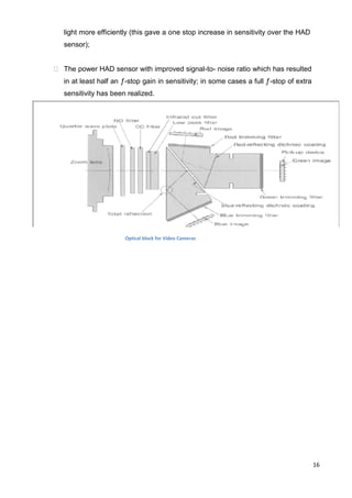 16
light more efficiently (this gave a one stop increase in sensitivity over the HAD
sensor);
 The power HAD sensor with improved signal-to- noise ratio which has resulted
in at least half an ƒ-stop gain in sensitivity; in some cases a full ƒ-stop of extra
sensitivity has been realized.
Optical block for Video Cameras
 