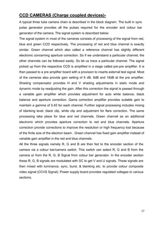 17
CCD CAMERAS (Charge coupled devices)-
A typical three tube camera chain is described in the block diagram. The built in sync
pulse generator provides all the pulses required for the encoder and colour bar
generator of the camera. The signal system is described below:
The signal system in most of the cameras consists of processing of the signal from red,
blue and green CCD respectively. The processing of red and blue channel is exactly
similar. Green channel which also called a reference channel has slightly different
electronic concerning aperture correction. So if we understand a particular channel, the
other channels can be followed easily. So let us trace a particular channel. The signal
picked up from the respective CCD is amplified in a stage called pre-pre amplifier. It is
then passed to a pre amplifier board with a provision to inserts external test signal. Most
of the cameras also provide gain setting of 6 dB, 9dB and 18dB at the pre amplifier.
Shading compensator provides H and V shading adjustments in static mode and
dynamic mode by readjusting the gain. After this correction the signal is passed through
a variable gain amplifier which provides adjustment for auto white balance, black
balance and aperture correction. Gama correction amplifier provides suitable gain to
maintain a gamma of 0.45 for each channel. Further signal processing includes mixing
of blanking level, black clip, white clip and adjustment for flare correction. The same
processing take place for blue and red channels. Green channel as an additional
electronic which provides aperture correction to red and blue channels. Aperture
correction provide corrections to improve the resolution or high frequency lost because
of the finite size of the electron beam . Green channel has fixed gain amplifier instead of
variable gain amplifier in the red and blue channels.
All the three signals namely R, G and B are then fed to the encoder section of the
camera via a colour bar/camera switch. This switch can select R, G and B from the
camera or from the R, G, B Signal from colour bar generator. In the encoder section
these R, G, B signals are modulated with SC to get V and U signals. These signals are
then mixed with luminance, sync, burst, & blanking etc. to provide colour composite
video signal (CCVS Signal). Power supply board provides regulated voltages to various
sections.
 