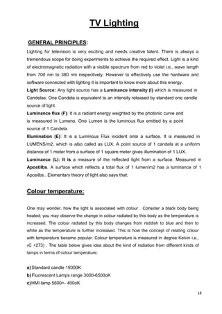18
TV Lighting
GENERAL PRINCIPLES:
Lighting for television is very exciting and needs creative talent. There is always a
tremendous scope for doing experiments to achieve the required effect. Light is a kind
of electromagnetic radiation with a visible spectrum from red to violet i.e., wave length
from 700 nm to 380 nm respectively. However to effectively use the hardware and
software connected with lighting it is important to know more about this energy.
Light Source: Any light source has a Luminance intensity (I) which is measured in
Candelas. One Candela is equivalent to an intensity released by standard one candle
source of light.
Luminance flux (F): It is a radiant energy weighted by the photonic curve and
is measured in Lumens. One Lumen is the luminous flux emitted by a point
source of 1 Candela.
Illumination (E): It is a Luminous Flux incident onto a surface. It is measured in
LUMENS/m2, which is also called as LUX. A point source of 1 candela at a uniform
distance of 1 meter from a surface of 1 square meter gives illumination of 1 LUX.
Luminance (L): It is a measure of the reflected light from a surface. Measured in
Apostilbs. A surface which reflects a total flux of 1 lumen/m2 has a luminance of 1
Aposilbs . Elementary theory of light also says that:
Colour temperature:
One may wonder, how the light is associated with colour . Consider a black body being
heated; you may observe the change in colour radiated by this body as the temperature is
increased. The colour radiated by this body changes from reddish to blue and then to
white as the temperature is further increased. This is how the concept of relating colour
with temperature became popular. Colour temperature is measured in degree Kelvin i.e.,
0C +273) . The table below gives idea about the kind of radiation from different kinds of
lamps in terms of colour temperature.
a) Standard candle 19300K
b)Fluorescent Lamps range 3000-6500oK
c)HMI lamp 5600+- 400oK
 