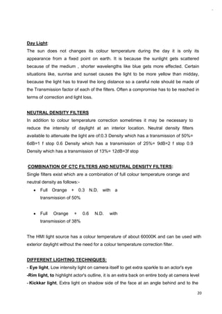 20
Day Light:
The sun does not changes its colour temperature during the day it is only its
appearance from a fixed point on earth. It is because the sunlight gets scattered
because of the medium , shorter wavelengths like blue gets more effected. Certain
situations like, sunrise and sunset causes the light to be more yellow than midday,
because the light has to travel the long distance so a careful note should be made of
the Transmission factor of each of the filters. Often a compromise has to be reached in
terms of correction and light loss.
NEUTRAL DENSITY FILTERS
In addition to colour temperature correction sometimes it may be necessary to
reduce the intensity of daylight at an interior location. Neutral density filters
available to attenuate the light are of:0.3 Density which has a transmission of 50%=
6dB=1 f stop 0.6 Density which has a transmission of 25%= 9dB=2 f stop 0.9
Density which has a transmission of 13%= 12dB=3f stop
COMBINATION OF CTC FILTERS AND NEUTRAL DENSITY FILTERS:
Single filters exist which are a combination of full colour temperature orange and
neutral density as follows:-
Full Orange + 0.3 N.D. with a
transmission of 50%
Full Orange + 0.6 N.D. with
transmission of 38%
The HMI light source has a colour temperature of about 60000K and can be used with
exterior daylight without the need for a colour temperature correction filter.
DIFFERENT LIGHTING TECHNIQUES:
- Eye light, Low intensity light on camera itself to get extra sparkle to an actor's eye
-Rim light, to highlight actor's outline, it is an extra back on entire body at camera level
- Kickkar light, Extra light on shadow side of the face at an angle behind and to the
 