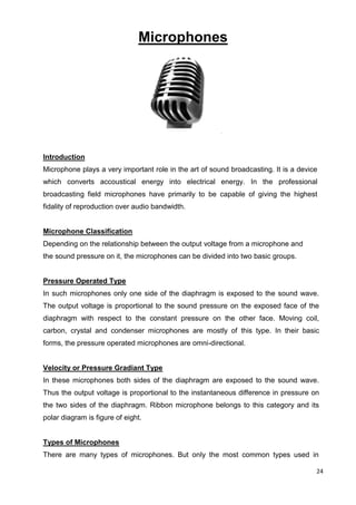 24
Microphones
Introduction
Microphone plays a very important role in the art of sound broadcasting. It is a device
which converts accoustical energy into electrical energy. In the professional
broadcasting field microphones have primarily to be capable of giving the highest
fidality of reproduction over audio bandwidth.
Microphone Classification
Depending on the relationship between the output voltage from a microphone and
the sound pressure on it, the microphones can be divided into two basic groups.
Pressure Operated Type
In such microphones only one side of the diaphragm is exposed to the sound wave.
The output voltage is proportional to the sound pressure on the exposed face of the
diaphragm with respect to the constant pressure on the other face. Moving coil,
carbon, crystal and condenser microphones are mostly of this type. In their basic
forms, the pressure operated microphones are omni-directional.
Velocity or Pressure Gradiant Type
In these microphones both sides of the diaphragm are exposed to the sound wave.
Thus the output voltage is proportional to the instantaneous difference in pressure on
the two sides of the diaphragm. Ribbon microphone belongs to this category and its
polar diagram is figure of eight.
Types of Microphones
There are many types of microphones. But only the most common types used in
 