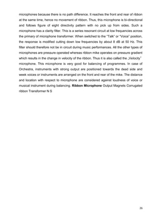 26
microphones because there is no path difference. It reaches the front and rear of ribbon
at the same time, hence no movement of ribbon. Thus, this microphone is bi-directional
and follows figure of eight directivity pattern with no pick up from sides. Such a
microphone has a clarity filter. This is a series resonant circuit at low frequencies across
the primary of microphone transformer. When switched to the “Talk” or “Voice” position,
the response is modified cutting down low frequencies by about 8 dB at 50 Hz. This
filter should therefore not be in circuit during music performances. All the other types of
microphones are pressure operated whereas ribbon mike operates on pressure gradient
which results in the change in velocity of the ribbon. Thus it is also called the „Velocity‟
microphone. This microphone is very good for balancing of programmes. In case of
Orchestra, instruments with strong output are positioned towards the dead side and
week voices or instruments are arranged on the front and rear of the mike. The distance
and location with respect to microphone are considered against loudness of voice or
musical instrument during balancing. Ribbon Microphone Output Magnets Corrugated
ribbon Transformer N S
 