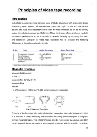 29
Principles of video tape recording
Introduction
Video tape recorder is a most complex piece of studio equipment with analog and digital
processing servo system, microprocessors, memories, logic circuits and mechanical
devices etc. Also these recorders have been the main limitation so for as the quality
output from studio is concerned. Right from fifties, continuous efforts are being made to
improve its performance so as to reproduce cameras faithfully by improving S/N ratio
and resolution. Designer for video tape recorders had to consider the following
differences in the video and audio signals:
Magnetic Principle
Magnetic field intensity
H = NI / L
Magnetic flux density B = H
Magnetic Flux
Ø= BA
( is of the order of 100 to few 10,000 for ferromagnetic materials)
Property of the ferromagnetic materials to retain magnetism even after the current or the
H is removed is called retentivity and is used for recording electrical signals in magnetic
form on magnetic tapes. This relationship can also be represented by a curve called BH
curve. Magnetic tapes are made of ferromagnetic materials with broader BH curve than
 