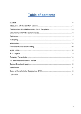 3
Table of contents
Preface .......................................................................................................................... 4
Introduction of Doordarshan lucknow........................................................................... 5
Fundamentals of monochrome and Colour TV system ................................................... 6
Colour Composite Video Signal (CCVS) ......................................................................... 9
TV Camera.................................................................................................................... 13
TV Lighting.................................................................................................................... 18
Microphones.................................................................................................................. 24
Principles of video tape recording ................................................................................. 29
Vision mixing................................................................................................................. 39
3 –D Graphics ............................................................................................................... 42
Television Transmission................................................................................................ 44
TV Transmitter and Antenna System ............................................................................ 48
Outdoor Broadcasting van............................................................................................. 50
Earth Station ................................................................................................................. 51
Direct-to-Home Satellite Broadcasting (DTH)................................................................ 58
Conclusion .................................................................................................................... 61
 