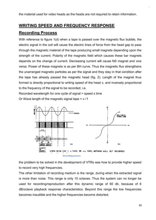 30
the material used for video heads as the heads are not required to retain information.
WRITING SPEED AND FREQUENCY RESPONSE
Recording Process
With reference to figure 1(d) when a tape is passed over the magnetic flux bubble, the
electric signal in the coil will cause the electric lines of force from the head gap to pass
through the magnetic material of the tape producing small magnets depending upon the
strength of the current. Polarity of the magnetic field which causes these bar magnets
depends on the change of current. Decreasing current will cause NS magnet and vice
versa. Power of these magnets is as per BH curve. Thus the magnetic flux strengthens
the unarranged magnetic particles as per the signal and they stay in that condition after
the tape has already passed the magnetic head (fig. 2). Length of the magnet thus
formed is directly proportional to writing speed of the head v, and inversely proportional
to the frequency of the signal to be recorded, i.e.
Recorded wavelength for one cycle of signal = speed x time
Or Wave length of the magnetic signal tape = v / f
the problem to be solved in the development of VTRs was how to provide higher speed
to record very high frequencies.
The other limitation of recording medium is the range, during when the extracted signal
is more than noise. This range is only 10 octaves. Thus the system can no longer be
used for recording/reproduction after this dynamic range of 60 db, because of 6
dB/octave playback response characteristics. Beyond this range the low frequencies
becomes inaudible and the higher frequencies become distorted.
Recording process
 