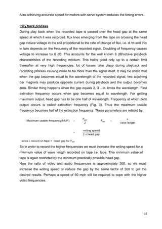 32
Also achieving accurate speed for motors with servo system reduces the timing errors.
Play back process
During play back when the recorded tape is passed over the head gap at the same
speed at which it was recorded, flux lines emerging from the tape on crossing the head
gap induce voltage in the coil proportional to the rate of change of flux, i.e. d /dt and this
in turn depends on the frequency of the recorded signal. Doubling of frequency causes
voltage to increase by 6 dB. This accounts for the well known 6 dB/octave playback
characteristics of the recording medium. This holds good only up to a certain limit
thereafter at very high frequencies, lot of losses take place during playback and
recording process causing noise to be more than the signal itself. It may be noted that
when the gap becomes equal to the wavelength of the recorded signal, two adjoining
bar magnets may produce opposite current during playback and the output becomes
zero. Similar thing happens when the gap equals 2, 3 …n. times the wavelength. First
extinction frequency occurs when gap becomes equal to wavelength. For getting
maximum output, head gap has to be one half of wavelength. Frequency at which zero
output occurs is called extinction frequency (Fig. 3). Thus the maximum usable
frequency becomes half of the extinction frequency. These parameters are related by:
So in order to record the higher frequencies we must increase the writing speed for a
minimum value of wave length recorded on tape i.e. tape. This minimum value of
tape is again restricted by the minimum practically possible head gap.
Now the ratio of video and audio frequencies is approximately 300, so we must
increase the writing speed or reduce the gap by the same factor of 300 to get the
desired results. Perhaps a speed of 60 mph will be required to cope with the higher
video frequencies.
 