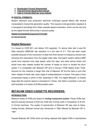 34
a) Quadruplex Format (Segmented)
b) Type B Format (Segmented helical)
c) Type C Format (field per scan helical)
B) DIGITAL FORMATS:
Modern television post production demands multi-layer special effects with several
manipulations having first generation quality. This requires multi-generation playback &
a transparent recordings from Video cassette players./recorders. which can be met only
by the digital formats without loss in picture quality.
Digital Composite/Component Formats-
D1,D2,D3,D4,D5
Digital Betacam:
It is based on CCIR 601, and allows 16:9 upgrades. To reduce data rate it uses Bit
Rate reduction (BRR).Bit rate reduction is in the ratio of 2:1. This has been made
possible because of the conversion of data from time domain to frequency domain and
removing the redundancy from the digital video data. Equivalent system without BRR
would have required more tape speed, extra thin tape, and extra narrow tracks and
would have also needed double the number of heads on drum or double the drum
speed. It is compatible with Betacam SP and is having 4 PCM Digital Audio Track.
Scanner for this machine is larger then that of Betacam SP but the helix is such that
when rotated at frame rate ,track angle of analog Betacam is traced .This gives a time
compressed replay is which is then expanded in TBC. For digital Betacam, to handle
large data the scanner speed is increased to 3 times. One field is recorded in one and
half revolution in 6 tracks of 26 Micrometers each.
BETACAM VIDEO CASSETTE RECORDERS-
INTRODUCTION:
Betacam series of VCRs are based on analog component system. These VCRs had
become popular because of their low initial and running costs in comparison to B and
C Format machines. The quality of reproduction of Betacam SP was near to these
analog formats. Betacam format was introduced in 1982 followed by Betacam SP in
1987.
Popular Betacam SP VCRs which are being replaced with digital VCRs in doordarshan
 