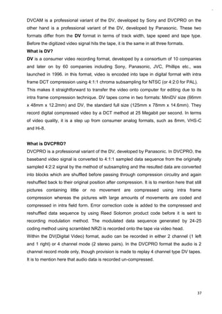 37
DVCAM is a professional variant of the DV, developed by Sony and DVCPRO on the
other hand is a professional variant of the DV, developed by Panasonic. These two
formats differ from the DV format in terms of track width, tape speed and tape type.
Before the digitized video signal hits the tape, it is the same in all three formats.
What is DV?
DV is a consumer video recording format, developed by a consortium of 10 companies
and later on by 60 companies including Sony, Panasonic, JVC, Phillips etc., was
launched in 1996. in this format, video is encoded into tape in digital format with intra
frame DCT compression using 4:1:1 chroma subsampling for NTSC (or 4:2:0 for PAL).
This makes it straightforward to transfer the video onto computer for editing due to its
intra frame compression technique. DV tapes come in two formats: MiniDV size (66mm
x 48mm x 12.2mm) and DV, the standard full size (125mm x 78mm x 14.6mm). They
record digital compressed video by a DCT method at 25 Megabit per second. In terms
of video quality, it is a step up from consumer analog formats, such as 8mm, VHS-C
and Hi-8.
What is DVCPRO?
DVCPRO is a professional variant of the DV, developed by Panasonic. In DVCPRO, the
baseband video signal is converted to 4:1:1 sampled data sequence from the originally
sampled 4:2:2 signal by the method of subsampling and the resulted data are converted
into blocks which are shuffled before passing through compression circuitry and again
reshuffled back to their original position after compression. It is to mention here that still
pictures containing little or no movement are compressed using intra frame
compression whereas the pictures with large amounts of movements are coded and
compressed in intra field form. Error correction code is added to the compressed and
reshuffled data sequence by using Reed Solomon product code before it is sent to
recording modulation method. The modulated data sequence generated by 24-25
coding method using scrambled NRZI is recorded onto the tape via video head.
Within the DV(Digital Video) format, audio can be recorded in either 2 channel (1 left
and 1 right) or 4 channel mode (2 stereo pairs). In the DVCPRO format the audio is 2
channel record mode only, though provision is made to replay 4 channel type DV tapes.
It is to mention here that audio data is recorded un-compressed.
 
