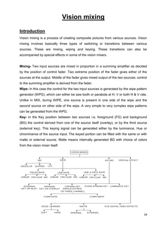 39
Vision mixing
Introduction
Vision mixing is a process of creating composite pictures from various sources. Vision
mixing involves basically three types of switching or transitions between various
sources. These are mixing, wiping and keying. These transitions can also be
accompanied by special effects in some of the vision mixers.
Mixing- Two input sources are mixed in proportion in a summing amplifier as decided
by the position of control fader. Two extreme position of the fader gives either of the
sources at the output. Middle of the fader gives mixed output of the two sources; control
to the summing amplifier is derived from the fader.
Wipe- In this case the control for the two input sources is generated by the wipe pattern
generator (WPG), which can either be saw tooth or parabola at H, V or both H & V rate.
Unlike in MIX, during WIPE, one source is present in one side of the wipe and the
second source on other side of the wipe. A very simple to very complex wipe patterns
can be generated from the WPG.
Key- In the Key position between two sources i.e. foreground (FG) and background
(BG) the control derived from one of the source itself (overlay), or by the third source
(external key). This keying signal can be generated either by the luminance, Hue or
chrominance of the source input. The keyed portion can be filled with the same or with
matte or external source. Matte means internally generated BG with choice of colors
from the vision mixer itself.
 