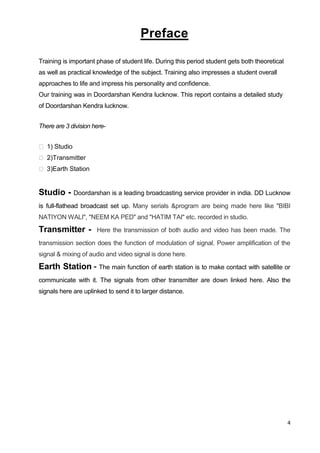 4
Preface
Training is important phase of student life. During this period student gets both theoretical
as well as practical knowledge of the subject. Training also impresses a student overall
approaches to life and impress his personality and confidence.
Our training was in Doordarshan Kendra lucknow. This report contains a detailed study
of Doordarshan Kendra lucknow.
There are 3 division here-
 1) Studio
 2)Transmitter
 3)Earth Station
Studio - Doordarshan is a leading broadcasting service provider in india. DD Lucknow
is full-flathead broadcast set up. Many serials &program are being made here like "BIBI
NATIYON WALI", "NEEM KA PED" and "HATIM TAI" etc. recorded in studio.
Transmitter - Here the transmission of both audio and video has been made. The
transmission section does the function of modulation of signal. Power amplification of the
signal & mixing of audio and video signal is done here.
Earth Station - The main function of earth station is to make contact with satellite or
communicate with it. The signals from other transmitter are down linked here. Also the
signals here are uplinked to send it to larger distance.
 
