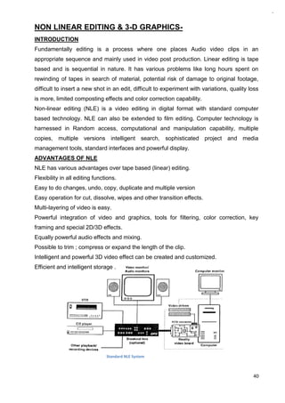 40
NON LINEAR EDITING & 3-D GRAPHICS-
INTRODUCTION
Fundamentally editing is a process where one places Audio video clips in an
appropriate sequence and mainly used in video post production. Linear editing is tape
based and is sequential in nature. It has various problems like long hours spent on
rewinding of tapes in search of material, potential risk of damage to original footage,
difficult to insert a new shot in an edit, difficult to experiment with variations, quality loss
is more, limited composting effects and color correction capability.
Non-linear editing (NLE) is a video editing in digital format with standard computer
based technology. NLE can also be extended to film editing. Computer technology is
harnessed in Random access, computational and manipulation capability, multiple
copies, multiple versions intelligent search, sophisticated project and media
management tools, standard interfaces and powerful display.
ADVANTAGES OF NLE
NLE has various advantages over tape based (linear) editing.
Flexibility in all editing functions.
Easy to do changes, undo, copy, duplicate and multiple version
Easy operation for cut, dissolve, wipes and other transition effects.
Multi-layering of video is easy.
Powerful integration of video and graphics, tools for filtering, color correction, key
framing and special 2D/3D effects.
Equally powerful audio effects and mixing.
Possible to trim ; compress or expand the length of the clip.
Intelligent and powerful 3D video effect can be created and customized.
Efficient and intelligent storage .
Standard NLE System
 