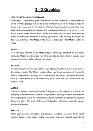 42
3 –D Graphics
THE FIVE MODULES OF SOFTIMAGE
Softimage 3 D Extreme has given different modules that correspond to different phases
of the workflow process you use to create animation. Each of the modules replaces
some of the menu cells on the left and right menu columns, while leaving other menu
cells that are applicable in all modules. The modules are listed along the top right corner
of the screen: Model, Motion, Actor, Matter, and Tools. You can enter these modules
either by clicking the text labels in the top right corner, or by pressing the supra keys
that represent them: F1 for Model, F2 for Motion, F3 for Actor, F4 for Matter, and F5 for
Tools.
MODEL
You start your workflow in the Model module, where you construct all your scene
elements. Model‟ s tools enable you to create objects from primitive shapes, draw
curves, and develop surfaces from those curves.
MOTION
You then move to animate some parts of your scene, using the animation tools found in
the Motion module. The Motion module allows you to set animation keyframes for
objects, assign objects to paths, and to see and edit the resulting animation on screen.
After you have refined your animation using the F Curve tools, you move to the next
module, Actor.
ACTOR
The Actor module contains the special Softimage tools for setting up virtual actors,
assigning inverse kinematic skeletons, assigning skin, adjusting skeletons deformations,
and weighting the skin to the IK skeletons. Actor also contains the controls for physical-
based animation – Dynamics, Collisions, and Qstretch – which is an automatic squash-
and-stretch features.
MATTER
When your modeling, animation, and acting are complete, you move to the fourth
module: Matter. In the Matter module, you assign color and material values to the
 