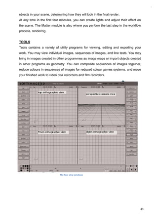 43
objects in your scene, determining how they will look in the final render.
At any time in the first four modules, you can create lights and adjust their effect on
the scene. The Matter module is also where you perform the last step in the workflow
process, rendering.
TOOLS
Tools contains a variety of utility programs for viewing, editing and exporting your
work. You may view individual images, sequences of images, and line tests. You may
bring in images created in other programmes as image maps or import objects created
in other programs as geometry. You can composite sequences of images together,
reduce colours in sequences of images for reduced colour games systems, and move
your finished work to video disk recorders and film recorders.
The four view windows
 