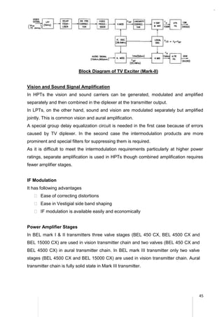 45
Block Diagram of TV Exciter (Mark-II)
Vision and Sound Signal Amplification
In HPTs the vision and sound carriers can be generated, modulated and amplified
separately and then combined in the diplexer at the transmitter output.
In LPTs, on the other hand, sound and vision are modulated separately but amplified
jointly. This is common vision and aural amplification.
A special group delay equalization circuit is needed in the first case because of errors
caused by TV diplexer. In the second case the intermodulation products are more
prominent and special filters for suppressing them is required.
As it is difficult to meet the intermodulation requirements particularly at higher power
ratings, separate amplification is used in HPTs though combined amplification requires
fewer amplifier stages.
IF Modulation
It has following advantages
 Ease of correcting distortions
 Ease in Vestigial side band shaping
 IF modulation is available easily and economically
Power Amplifier Stages
In BEL mark I & II transmitters three valve stages (BEL 450 CX, BEL 4500 CX and
BEL 15000 CX) are used in vision transmitter chain and two valves (BEL 450 CX and
BEL 4500 CX) in aural transmitter chain. In BEL mark III transmitter only two valve
stages (BEL 4500 CX and BEL 15000 CX) are used in vision transmitter chain. Aural
transmitter chain is fully solid state in Mark III transmitter.
 