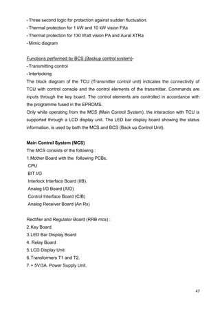 47
- Three second logic for protection against sudden fluctuation.
- Thermal protection for 1 kW and 10 kW vision PAs
- Thermal protection for 130 Watt vision PA and Aural XTRa
- Mimic diagram
Functions performed by BCS (Backup control system)-
- Transmitting control
- Interlocking
The block diagram of the TCU (Transmitter control unit) indicates the connectivity of
TCU with control console and the control elements of the transmitter. Commands are
inputs through the key board. The control elements are controlled in accordance with
the programme fused in the EPROMS.
Only while operating from the MCS (Main Control System), the interaction with TCU is
supported through a LCD display unit. The LED bar display board showing the status
information, is used by both the MCS and BCS (Back up Control Unit).
Main Control System (MCS)
The MCS consists of the following :
1.Mother Board with the following PCBs.
CPU
BIT I/O
Interlock Interface Board (IIB).
Analog I/O Board (AIO)
Control Interface Board (CIB)
Analog Receiver Board (An Rx)
Rectifier and Regulator Board (RRB mcs) :
2.Key Board
3.LED Bar Display Board
4. Relay Board
5.LCD Display Unit
6.Transformers T1 and T2.
7.+ 5V/3A. Power Supply Unit.
 