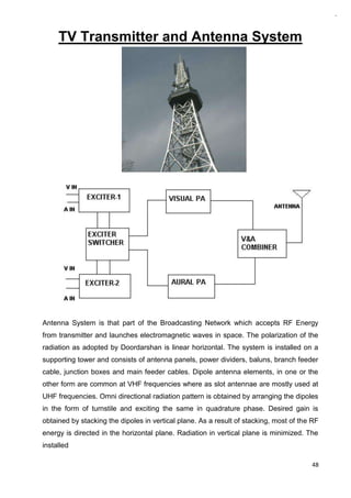 48
TV Transmitter and Antenna System
Antenna System is that part of the Broadcasting Network which accepts RF Energy
from transmitter and launches electromagnetic waves in space. The polarization of the
radiation as adopted by Doordarshan is linear horizontal. The system is installed on a
supporting tower and consists of antenna panels, power dividers, baluns, branch feeder
cable, junction boxes and main feeder cables. Dipole antenna elements, in one or the
other form are common at VHF frequencies where as slot antennae are mostly used at
UHF frequencies. Omni directional radiation pattern is obtained by arranging the dipoles
in the form of turnstile and exciting the same in quadrature phase. Desired gain is
obtained by stacking the dipoles in vertical plane. As a result of stacking, most of the RF
energy is directed in the horizontal plane. Radiation in vertical plane is minimized. The
installed
 