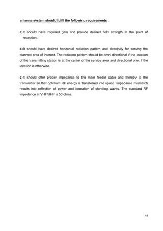 49
antenna system should fulfil the following requirements :
a)It should have required gain and provide desired field strength at the point of
reception.
b)It should have desired horizontal radiation pattern and directivity for serving the
planned area of interest. The radiation pattern should be omni directional if the location
of the transmitting station is at the center of the service area and directional one, if the
location is otherwise.
c)It should offer proper impedance to the main feeder cable and thereby to the
transmitter so that optimum RF energy is transferred into space. Impedance mismatch
results into reflection of power and formation of standing waves. The standard RF
impedance at VHF/UHF is 50 ohms.
 