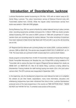 5
Introduction of Doordarshan lucknow
Lucknow Doordarshan started functioning on 27th Nov. 1975 with an interim setup at 22,
Ashok Marg, Lucknow. The colour transmission service of National Channel (only with
Transmitter) started from 15-8-82. While the regular colour transmission service from
studio was started in 1984 with ENG gadgets.
During Reliance Cup, OB Van came to Kendra for outdoor telecast having 4 colour camera
chain, recording equipments, portable microwave link. In March 1989 new studio complex
started functioning. EFP Van came to DDK Lucknow in 1989 with compliment of 3 colour
camera chain and recording setup for outdoor telecast. The entire recording of studio/van
have been replaced to Beta format High Band edit VCR and still in use as the old recording
are on H.B.
UP Regional Service telecast with up linking facility from studio (DDK, Lucknow) started in
January 1998 on INSAT-2B. This service was changed to INSAT-2D (T) ARAB SAT. on 14-
7-98. The news feeds are up-linked to Delhi occasionally from Lucknow Earth Station.
Studio program is transmitted from 10 KW-TV transmitter installed at Hardoi Road through
Studio Transmitter Microwave Link. Besides this, one 16 feet PDA is being installed at TV
Transmitter site to receive the down link signal of Regional Service telecast from studio via
ARAB SAT. on INSAT-2D (T). Site of 22 Ashok Marg, Lucknow is being utilized by
Doordarshan Training Institute (for staff training) having one studio (12m x 6m) and colour
camera chain. The DTI Lucknow was inaugurated in September 1995.
In the beginning, only the development programmes were telecast but later on to enlighten
the viewers as per their needs, expectations, many more informative, educative and
entertaining programmes have been introduced from time to time. Lucknow Doordarshan
produced some of the best programmes in the country as "BIBI NATIYON WALI", "NEEM
KA PED" and "HATIM TAI" etc. To entertain cross-section of the society.
 