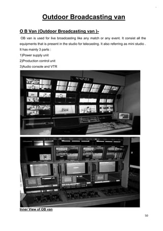 50
Outdoor Broadcasting van
O B Van (Outdoor Broadcasting van )-
OB van is used for live broadcasting like any match or any event. It consist all the
equipments that is present in the studio for telecasting. It also referring as mini studio .
It has mainly 3 parts :
1)Power supply unit
2)Production control unit
3)Audio console and VTR
Inner View of OB van
 