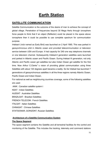 51
Earth Station
SATELLITE COMMUNICATION
Satellite Communication is the outcome of the desire of man to achieve the concept of
global village. Penetration of frequencies beyond 30 Mega Hertz through ionosphere
force people to think that if an object (Reflector) could be placed in the space above
ionosphere then it could be possible to use complete spectrum for communication
purpose.
Intelsat-I (nick named as Early Bird) was launched on 2 April 1965. This was parked in
geosynchronous orbit in Atlantic ocean and provided telecommunication or television
service between USA and Europe. It had capacity for 240 one way telephone channels
or one television channel. Subsequently Intelsat-II generation satellites were launched
and parked in Atlantic ocean and Pacific Ocean. During Intelsat III generation, not only
Atlantic and Pacific ocean got satellites but also Indian Ocean got satellite for the first
time. Now Arthur C.Clarke‟ s vision of providing global communication using three
Satellites with about 120 degrees apart became a reality. So far Intelsat has launched 7
generations of geosynchronous satellites in all the three regions namely Atlantic Ocean,
Pacific Ocean and Indian Ocean.
For national as well as neighbouring countries coverage, some of the following satellites
are used:
ANIK : Canadian satellite system I
NSAT : Indian Satellites
AUSSAT : Australian Satellites
BRAZILSAT : Brazilian Satellites
FRENCH TELECOM : French Satellites
ITALSAT : Italian Satellites
CHINASAT : Chinese Satellites
STATSIONAR, GORIZONT, Russian Satellites
Architecture of a Satellite Communication System
The Space Segment
The space segment contains the Satellite and all terrestrial facilities for the control and
monitoring of the Satellite. This includes the tracking, telemetry and command stations
 