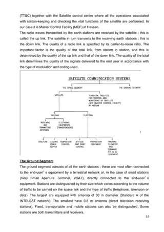 52
(TT&C) together with the Satellite control centre where all the operations associated
with station-keeping and checking the vital functions of the satellite are performed. In
our case it is Master Control Facility (MCF) at Hassan.
The radio waves transmitted by the earth stations are received by the satellite ; this is
called the up link. The satellite in turn transmits to the receiving earth stations ; this is
the down link. The quality of a radio link is specified by its carrier-to-noise ratio. The
important factor is the quality of the total link, from station to station, and this is
determined by the quality of the up link and that of the down link. The quality of the total
link determines the quality of the signals delivered to the end user in accordance with
the type of modulation and coding used.
The Ground Segment
The ground segment consists of all the earth stations ; these are most often connected
to the end-user‟ s equipment by a terrestrial network or, in the case of small stations
(Very Small Aperture Terminal, VSAT), directly connected to the end-user‟ s
equipment. Stations are distinguished by their size which varies according to the volume
of traffic to be carried on the space link and the type of traffic (telephone, television or
data). The largest are equipped with antenna of 30 m diameter (Standard A of the
INTELSAT network). The smallest have 0.6 m antenna (direct television receiving
stations). Fixed, transportable and mobile stations can also be distinguished. Some
stations are both transmitters and receivers.
 