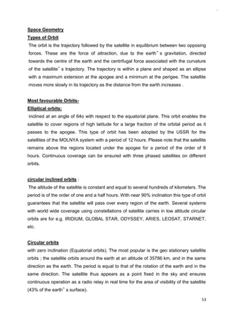 53
Space Geometry
Types of Orbit
The orbit is the trajectory followed by the satellite in equilibrium between two opposing
forces. These are the force of attraction, due to the earth‟ s gravitation, directed
towards the centre of the earth and the centrifugal force associated with the curvature
of the satellite‟ s trajectory. The trajectory is within a plane and shaped as an ellipse
with a maximum extension at the apogee and a minimum at the perigee. The satellite
moves more slowly in its trajectory as the distance from the earth increases .
Most favourable Orbits-
Elliptical orbits:
inclined at an angle of 64o with respect to the equatorial plane. This orbit enables the
satellite to cover regions of high latitude for a large fraction of the orbital period as it
passes to the apogee. This type of orbit has been adopted by the USSR for the
satellites of the MOLNYA system with a period of 12 hours. Please note that the satellite
remains above the regions located under the apogee for a period of the order of 8
hours. Continuous coverage can be ensured with three phased satellites on different
orbits.
circular inclined orbits :
The altitude of the satellite is constant and equal to several hundreds of kilometers. The
period is of the order of one and a half hours. With near 90% inclination this type of orbit
guarantees that the satellite will pass over every region of the earth. Several systems
with world wide coverage using constellations of satellite carries in low altitude circular
orbits are for e.g. IRIDIUM, GLOBAL STAR, ODYSSEY, ARIES, LEOSAT, STARNET,
etc.
Circular orbits
with zero inclination (Equatorial orbits). The most popular is the geo stationary satellite
orbits ; the satellite orbits around the earth at an altitude of 35786 km, and in the same
direction as the earth. The period is equal to that of the rotation of the earth and in the
same direction. The satellite thus appears as a point fixed in the sky and ensures
continuous operation as a radio relay in real time for the area of visibility of the satellite
(43% of the earth‟ s surface).
 