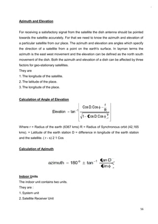 56
Azimuth and Elevation
For receiving a satisfactory signal from the satellite the dish antenna should be pointed
towards the satellite accurately. For that we need to know the azimuth and elevation of
a particular satellite from our place. The azimuth and elevation are angles which specify
the direction of a satellite from a point on the earth's surface. In layman terms the
azimuth is the east west movement and the elevation can be defined as the north south
movement of the dish. Both the azimuth and elevation of a dish can be affected by three
factors for geo-stationary satellites.
They are
1. The longitude of the satellite.
2. The latitude of the place.
3. The longitude of the place.
Calculation of Angle of Elevation
Where r = Radius of the earth (6367 kms) R = Radius of Synchronous orbit (42,165
kms). = Latitude of the earth station D = difference in longitude of the earth station
and the satellite. ( r - s) 2 1 Cos
Calculation of Azimuth
Indoor Units
The indoor unit contains two units.
They are :
1. System unit
2. Satellite Receiver Unit
 