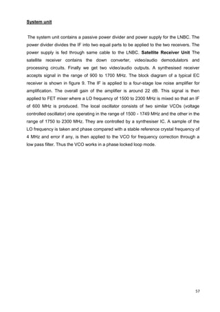 57
System unit
The system unit contains a passive power divider and power supply for the LNBC. The
power divider divides the IF into two equal parts to be applied to the two receivers. The
power supply is fed through same cable to the LNBC. Satellite Receiver Unit The
satellite receiver contains the down converter, video/audio demodulators and
processing circuits. Finally we get two video/audio outputs. A synthesised receiver
accepts signal in the range of 900 to 1700 MHz. The block diagram of a typical EC
receiver is shown in figure 9. The IF is applied to a four-stage low noise amplifier for
amplification. The overall gain of the amplifier is around 22 dB. This signal is then
applied to FET mixer where a LO frequency of 1500 to 2300 MHz is mixed so that an IF
of 600 MHz is produced. The local oscillator consists of two similar VCOs (voltage
controlled oscillator) one operating in the range of 1500 - 1749 MHz and the other in the
range of 1750 to 2300 MHz. They are controlled by a synthesiser IC. A sample of the
LO frequency is taken and phase compared with a stable reference crystal frequency of
4 MHz and error if any, is then applied to the VCO for frequency correction through a
low pass filter. Thus the VCO works in a phase locked loop mode.
 
