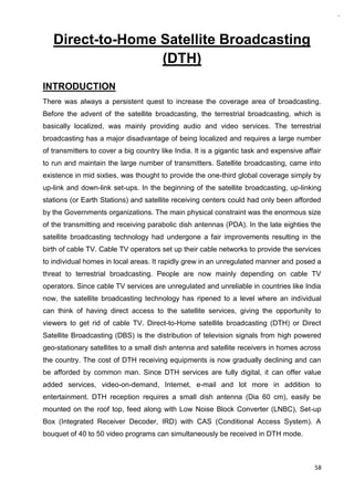 58
Direct-to-Home Satellite Broadcasting
(DTH)
INTRODUCTION
There was always a persistent quest to increase the coverage area of broadcasting.
Before the advent of the satellite broadcasting, the terrestrial broadcasting, which is
basically localized, was mainly providing audio and video services. The terrestrial
broadcasting has a major disadvantage of being localized and requires a large number
of transmitters to cover a big country like India. It is a gigantic task and expensive affair
to run and maintain the large number of transmitters. Satellite broadcasting, came into
existence in mid sixties, was thought to provide the one-third global coverage simply by
up-link and down-link set-ups. In the beginning of the satellite broadcasting, up-linking
stations (or Earth Stations) and satellite receiving centers could had only been afforded
by the Governments organizations. The main physical constraint was the enormous size
of the transmitting and receiving parabolic dish antennas (PDA). In the late eighties the
satellite broadcasting technology had undergone a fair improvements resulting in the
birth of cable TV. Cable TV operators set up their cable networks to provide the services
to individual homes in local areas. It rapidly grew in an unregulated manner and posed a
threat to terrestrial broadcasting. People are now mainly depending on cable TV
operators. Since cable TV services are unregulated and unreliable in countries like India
now, the satellite broadcasting technology has ripened to a level where an individual
can think of having direct access to the satellite services, giving the opportunity to
viewers to get rid of cable TV. Direct-to-Home satellite broadcasting (DTH) or Direct
Satellite Broadcasting (DBS) is the distribution of television signals from high powered
geo-stationary satellites to a small dish antenna and satellite receivers in homes across
the country. The cost of DTH receiving equipments is now gradually declining and can
be afforded by common man. Since DTH services are fully digital, it can offer value
added services, video-on-demand, Internet, e-mail and lot more in addition to
entertainment. DTH reception requires a small dish antenna (Dia 60 cm), easily be
mounted on the roof top, feed along with Low Noise Block Converter (LNBC), Set-up
Box (Integrated Receiver Decoder, IRD) with CAS (Conditional Access System). A
bouquet of 40 to 50 video programs can simultaneously be received in DTH mode.
 