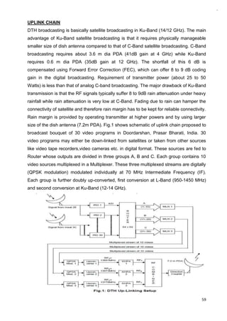 59
UPLINK CHAIN
DTH broadcasting is basically satellite broadcasting in Ku-Band (14/12 GHz). The main
advantage of Ku-Band satellite broadcasting is that it requires physically manageable
smaller size of dish antenna compared to that of C-Band satellite broadcasting. C-Band
broadcasting requires about 3.6 m dia PDA (41dB gain at 4 GHz) while Ku-Band
requires 0.6 m dia PDA (35dB gain at 12 GHz). The shortfall of this 6 dB is
compensated using Forward Error Correction (FEC), which can offer 8 to 9 dB coding
gain in the digital broadcasting. Requirement of transmitter power (about 25 to 50
Watts) is less than that of analog C-band broadcasting. The major drawback of Ku-Band
transmission is that the RF signals typically suffer 8 to 9dB rain attenuation under heavy
rainfall while rain attenuation is very low at C-Band. Fading due to rain can hamper the
connectivity of satellite and therefore rain margin has to be kept for reliable connectivity.
Rain margin is provided by operating transmitter at higher powers and by using larger
size of the dish antenna (7.2m PDA). Fig.1 shows schematic of uplink chain proposed to
broadcast bouquet of 30 video programs in Doordarshan, Prasar Bharati, India. 30
video programs may either be down-linked from satellites or taken from other sources
like video tape recorders,video cameras etc. in digital format. These sources are fed to
Router whose outputs are divided in three groups A, B and C. Each group contains 10
video sources multiplexed in a Multiplexer. These three multiplexed streams are digitally
(QPSK modulation) modulated individually at 70 MHz Intermediate Frequency (IF).
Each group is further doubly up-converted, first conversion at L-Band (950-1450 MHz)
and second conversion at Ku-Band (12-14 GHz).
 