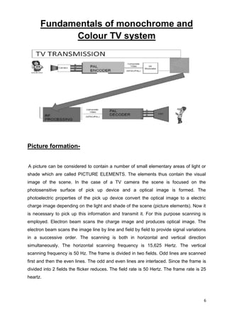 6
Fundamentals of monochrome and
Colour TV system
Picture formation-
A picture can be considered to contain a number of small elementary areas of light or
shade which are called PICTURE ELEMENTS. The elements thus contain the visual
image of the scene. In the case of a TV camera the scene is focused on the
photosensitive surface of pick up device and a optical image is formed. The
photoelectric properties of the pick up device convert the optical image to a electric
charge image depending on the light and shade of the scene (picture elements). Now it
is necessary to pick up this information and transmit it. For this purpose scanning is
employed. Electron beam scans the charge image and produces optical image. The
electron beam scans the image line by line and field by field to provide signal variations
in a successive order. The scanning is both in horizontal and vertical direction
simultaneously. The horizontal scanning frequency is 15,625 Hertz. The vertical
scanning frequency is 50 Hz. The frame is divided in two fields. Odd lines are scanned
first and then the even lines. The odd and even lines are interlaced. Since the frame is
divided into 2 fields the flicker reduces. The field rate is 50 Hertz. The frame rate is 25
heartz.
 