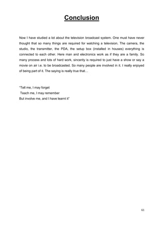 61
Conclusion
Now I have studied a lot about the television broadcast system. One must have never
thought that so many things are required for watching a television. The camera, the
studio, the transmitter, the PDA, the setup box (installed in houses) everything is
connected to each other. Here man and electronics work as if they are a family. So
many process and lots of hard work, sincerity is required to just have a show or say a
movie on air i.e. to be broadcasted. So many people are involved in it. I really enjoyed
of being part of it. The saying is really true that…
“Tell me, I may forget
Teach me, I may remember
But involve me, and I have learnt it”
 