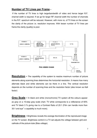 7
Number of TV Lines per Frame –
If the number of TV lines is high largerbandwidth of video and hence larger R.F.
channel width is required. If we go for larger RF channel width the number of channels
in the R.F. spectrum will be reduced. However, with more no. of TV lines on the screen
the clarity of the picture i.e. resolution improves. With lesser number of TV lines per
frame the clarity (quality) is poor.
Resolution - The capability of the system to resolve maximum number of picture
elements along scanning lines determines the horizontal resolution. It means how many
alternate black and white elements can be there in a line. The vertical resolution
depends on the number of scanning lines and the resolution factor (also known as Kell
factor)
Grey Scale - In black and white (monochrome) TV system all the colours appear
as gray on a 10-step gray scale chart. TV white corresponds to a reflectance of 60%
and TV black 3 % giving rise to a Contrast Ratio of 20:1 (Film can handle more than
30:1 and eye‟ s capability is much more).
Brightness - Brightness reveals the average illumination of the reproduced image
on the TV screen. Brightness control in a TV set adjusts the voltage between grid and
cathode of the picture tube (Bias voltage).
 