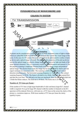 AMAL ROSHAN NIT CALICUT 
12 | P a g e 
FUNDAMENTALS OF MONOCHROME AND 
COLOUR TV SYSTEM 
Picture formation 
A picture can be considered to contain a number of small elementary areas of light or shade 
which are called PICTURE ELEMENTS. The elements thus contain the visual image of the 
scene. In the case of a TV camera the scene is focused on the photosensitive surface of pick 
up device and a optical image is formed. The photoelectric properties of the pick up device 
convert the optical image to a electric charge image depending on the light and shade of the 
scene (picture elements). Now it is necessary to pick up this information and transmit it. For 
this purpose scanning is employed. Electron beam scans the charge image and produces 
optical image. The electron beam scans the image line by line and field by field to provide 
signal variations in a successive order. The scanning is both in horizontal and vertical 
direction simultaneously. The horizontal scanning frequency is 15,625 Hertz. The vertical 
scanning frequency is 50 Hz. The frame is divided in two fields. Odd lines are scanned first 
and then the even lines. The odd and even lines are interlaced. Since the frame is divided into 
2 fields the flicker reduces. The field rate is 50 Hertz. The frame rate is 25 Hertz. 
Number of TV Lines per Frame – 
If the number of TV lines is high larger bandwidth of video and hence larger R.F. channel 
width is required. If we go for larger RF channel width the number of channels in the R.F. 
spectrum will be reduced. However, with more no. of TV lines on the screen the clarity of the 
picture i.e. resolution improves. With lesser number of TV lines per frame the clarity 
(quality) is poor. 
 