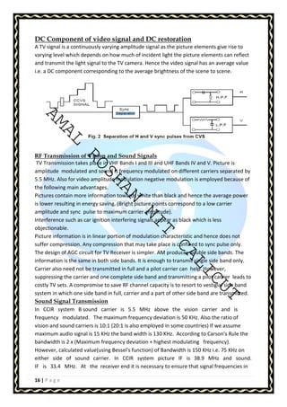 DC Component of video signal and DC restoration 
A TV signal is a continuously varying amplitude signal as the picture elements give rise to 
varying level which depends on how much of incident light the picture elements can reflect 
and transmit the light signal to the TV camera. Hence the video signal has an average value 
i.e. a DC component corresponding to the average brightness of the scene to scene. 
AMAL ROSHAN NIT CALICUT 
RF Transmission of Vision and Sound Signals 
TV Transmission takes place in VHF Bands I and III and UHF Bands IV and V. Picture is 
amplitude modulated and sound is frequency modulated on different carriers separated by 
5.5 MHz. Also for video amplitude modulation negative modulation is employed because of 
the following main advantages. 
Pictures contain more information towards white than black and hence the average power 
is lower resulting in energy saving. (Bright picture points correspond to a low carrier 
amplitude and sync pulse to maximum carrier amplitude). 
Interference such as car ignition interfering signals appear as black which is less 
objectionable. 
Picture information is in linear portion of modulation characteristic and hence does not 
suffer compression. Any compression that may take place is confined to sync pulse only. 
The design of AGC circuit for TV Receiver is simpler. AM produces double side bands. The 
information is the same in both side bands. It is enough to transmit single side band only. 
Carrier also need not be transmitted in full and a pilot carrier can help. However, 
suppressing the carrier and one complete side band and transmitting a pilot carrier leads to 
costly TV sets. A compromise to save RF channel capacity is to resort to vestigial side band 
system in which one side band in full, carrier and a part of other side band are transmitted. 
Sound Signal Transmission 
In CCIR system B sound carrier is 5.5 MHz above the vision carrier and is 
frequency modulated. The maximum frequency deviation is 50 KHz. Also the ratio of 
vision and sound carriers is 10:1 (20:1 is also employed in some countries) If we assume 
maximum audio signal is 15 KHz the band width is 130 KHz. According to Carson's Rule the 
bandwidth is 2 x (Maximum frequency deviation + highest modulating frequency). 
However, calculated value(using Bessel's function) of Bandwidth is 150 KHz i.e. 75 KHz on 
either side of sound carrier. In CCIR system picture IF is 38.9 MHz and sound. 
IF is 33.4 MHz. At the receiver end it is necessary to ensure that signal frequencies in 
16 | P a g e 
 